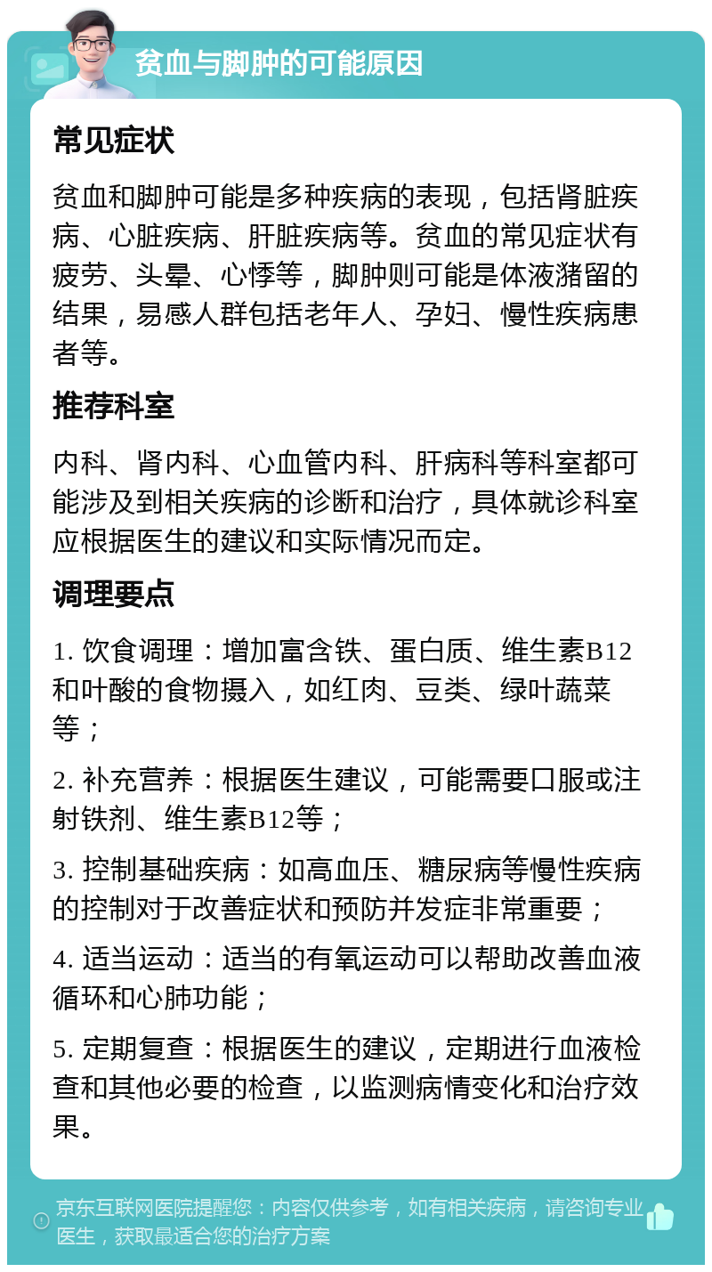 贫血与脚肿的可能原因 常见症状 贫血和脚肿可能是多种疾病的表现，包括肾脏疾病、心脏疾病、肝脏疾病等。贫血的常见症状有疲劳、头晕、心悸等，脚肿则可能是体液潴留的结果，易感人群包括老年人、孕妇、慢性疾病患者等。 推荐科室 内科、肾内科、心血管内科、肝病科等科室都可能涉及到相关疾病的诊断和治疗，具体就诊科室应根据医生的建议和实际情况而定。 调理要点 1. 饮食调理：增加富含铁、蛋白质、维生素B12和叶酸的食物摄入，如红肉、豆类、绿叶蔬菜等； 2. 补充营养：根据医生建议，可能需要口服或注射铁剂、维生素B12等； 3. 控制基础疾病：如高血压、糖尿病等慢性疾病的控制对于改善症状和预防并发症非常重要； 4. 适当运动：适当的有氧运动可以帮助改善血液循环和心肺功能； 5. 定期复查：根据医生的建议，定期进行血液检查和其他必要的检查，以监测病情变化和治疗效果。