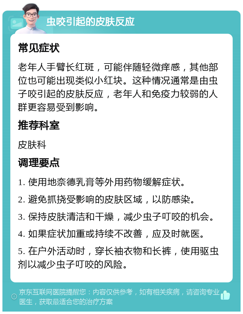 虫咬引起的皮肤反应 常见症状 老年人手臂长红斑，可能伴随轻微痒感，其他部位也可能出现类似小红块。这种情况通常是由虫子咬引起的皮肤反应，老年人和免疫力较弱的人群更容易受到影响。 推荐科室 皮肤科 调理要点 1. 使用地奈德乳膏等外用药物缓解症状。 2. 避免抓挠受影响的皮肤区域，以防感染。 3. 保持皮肤清洁和干燥，减少虫子叮咬的机会。 4. 如果症状加重或持续不改善，应及时就医。 5. 在户外活动时，穿长袖衣物和长裤，使用驱虫剂以减少虫子叮咬的风险。