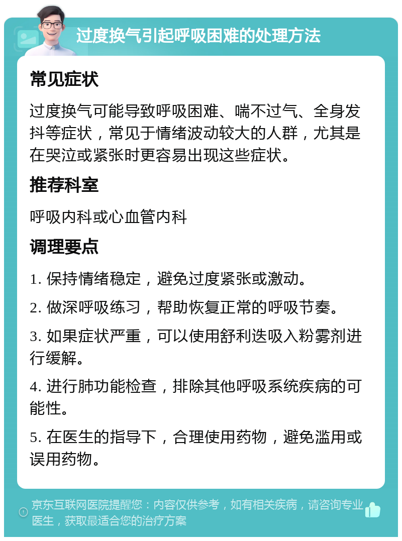 过度换气引起呼吸困难的处理方法 常见症状 过度换气可能导致呼吸困难、喘不过气、全身发抖等症状，常见于情绪波动较大的人群，尤其是在哭泣或紧张时更容易出现这些症状。 推荐科室 呼吸内科或心血管内科 调理要点 1. 保持情绪稳定，避免过度紧张或激动。 2. 做深呼吸练习，帮助恢复正常的呼吸节奏。 3. 如果症状严重，可以使用舒利迭吸入粉雾剂进行缓解。 4. 进行肺功能检查，排除其他呼吸系统疾病的可能性。 5. 在医生的指导下，合理使用药物，避免滥用或误用药物。