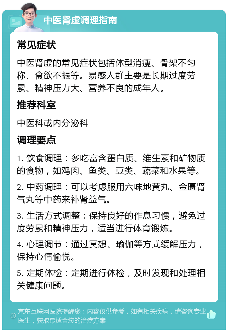 中医肾虚调理指南 常见症状 中医肾虚的常见症状包括体型消瘦、骨架不匀称、食欲不振等。易感人群主要是长期过度劳累、精神压力大、营养不良的成年人。 推荐科室 中医科或内分泌科 调理要点 1. 饮食调理：多吃富含蛋白质、维生素和矿物质的食物，如鸡肉、鱼类、豆类、蔬菜和水果等。 2. 中药调理：可以考虑服用六味地黄丸、金匮肾气丸等中药来补肾益气。 3. 生活方式调整：保持良好的作息习惯，避免过度劳累和精神压力，适当进行体育锻炼。 4. 心理调节：通过冥想、瑜伽等方式缓解压力，保持心情愉悦。 5. 定期体检：定期进行体检，及时发现和处理相关健康问题。