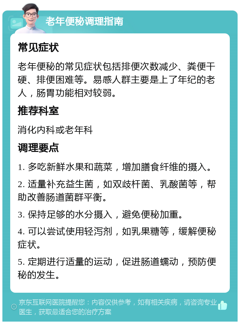 老年便秘调理指南 常见症状 老年便秘的常见症状包括排便次数减少、粪便干硬、排便困难等。易感人群主要是上了年纪的老人，肠胃功能相对较弱。 推荐科室 消化内科或老年科 调理要点 1. 多吃新鲜水果和蔬菜，增加膳食纤维的摄入。 2. 适量补充益生菌，如双歧杆菌、乳酸菌等，帮助改善肠道菌群平衡。 3. 保持足够的水分摄入，避免便秘加重。 4. 可以尝试使用轻泻剂，如乳果糖等，缓解便秘症状。 5. 定期进行适量的运动，促进肠道蠕动，预防便秘的发生。