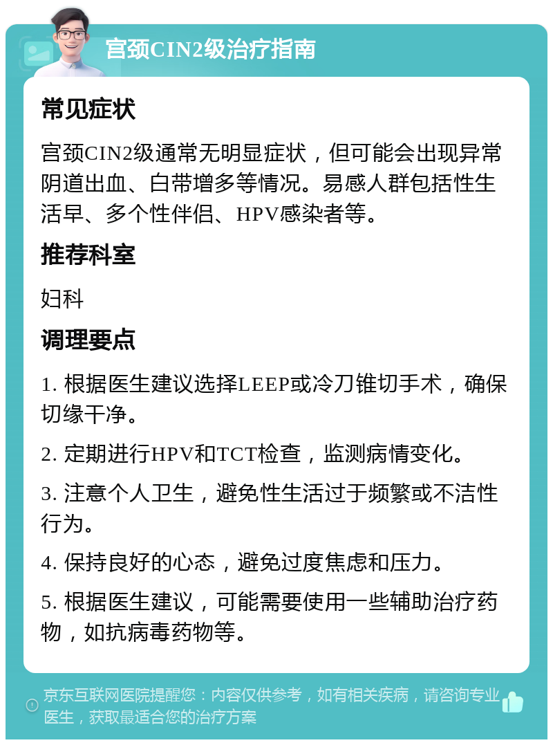 宫颈CIN2级治疗指南 常见症状 宫颈CIN2级通常无明显症状，但可能会出现异常阴道出血、白带增多等情况。易感人群包括性生活早、多个性伴侣、HPV感染者等。 推荐科室 妇科 调理要点 1. 根据医生建议选择LEEP或冷刀锥切手术，确保切缘干净。 2. 定期进行HPV和TCT检查，监测病情变化。 3. 注意个人卫生，避免性生活过于频繁或不洁性行为。 4. 保持良好的心态，避免过度焦虑和压力。 5. 根据医生建议，可能需要使用一些辅助治疗药物，如抗病毒药物等。