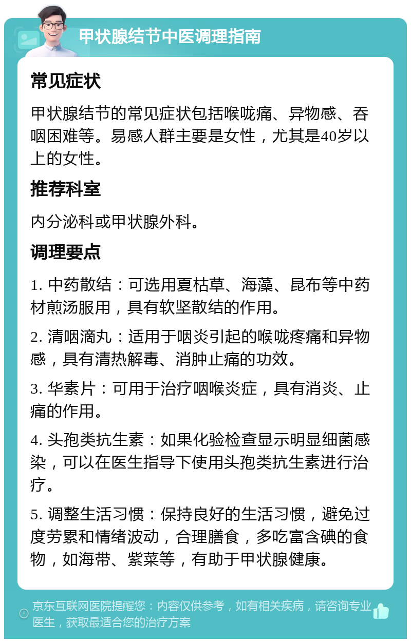 甲状腺结节中医调理指南 常见症状 甲状腺结节的常见症状包括喉咙痛、异物感、吞咽困难等。易感人群主要是女性，尤其是40岁以上的女性。 推荐科室 内分泌科或甲状腺外科。 调理要点 1. 中药散结：可选用夏枯草、海藻、昆布等中药材煎汤服用，具有软坚散结的作用。 2. 清咽滴丸：适用于咽炎引起的喉咙疼痛和异物感，具有清热解毒、消肿止痛的功效。 3. 华素片：可用于治疗咽喉炎症，具有消炎、止痛的作用。 4. 头孢类抗生素：如果化验检查显示明显细菌感染，可以在医生指导下使用头孢类抗生素进行治疗。 5. 调整生活习惯：保持良好的生活习惯，避免过度劳累和情绪波动，合理膳食，多吃富含碘的食物，如海带、紫菜等，有助于甲状腺健康。