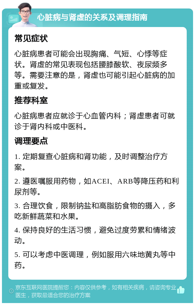 心脏病与肾虚的关系及调理指南 常见症状 心脏病患者可能会出现胸痛、气短、心悸等症状。肾虚的常见表现包括腰膝酸软、夜尿频多等。需要注意的是，肾虚也可能引起心脏病的加重或复发。 推荐科室 心脏病患者应就诊于心血管内科；肾虚患者可就诊于肾内科或中医科。 调理要点 1. 定期复查心脏病和肾功能，及时调整治疗方案。 2. 遵医嘱服用药物，如ACEI、ARB等降压药和利尿剂等。 3. 合理饮食，限制钠盐和高脂肪食物的摄入，多吃新鲜蔬菜和水果。 4. 保持良好的生活习惯，避免过度劳累和情绪波动。 5. 可以考虑中医调理，例如服用六味地黄丸等中药。