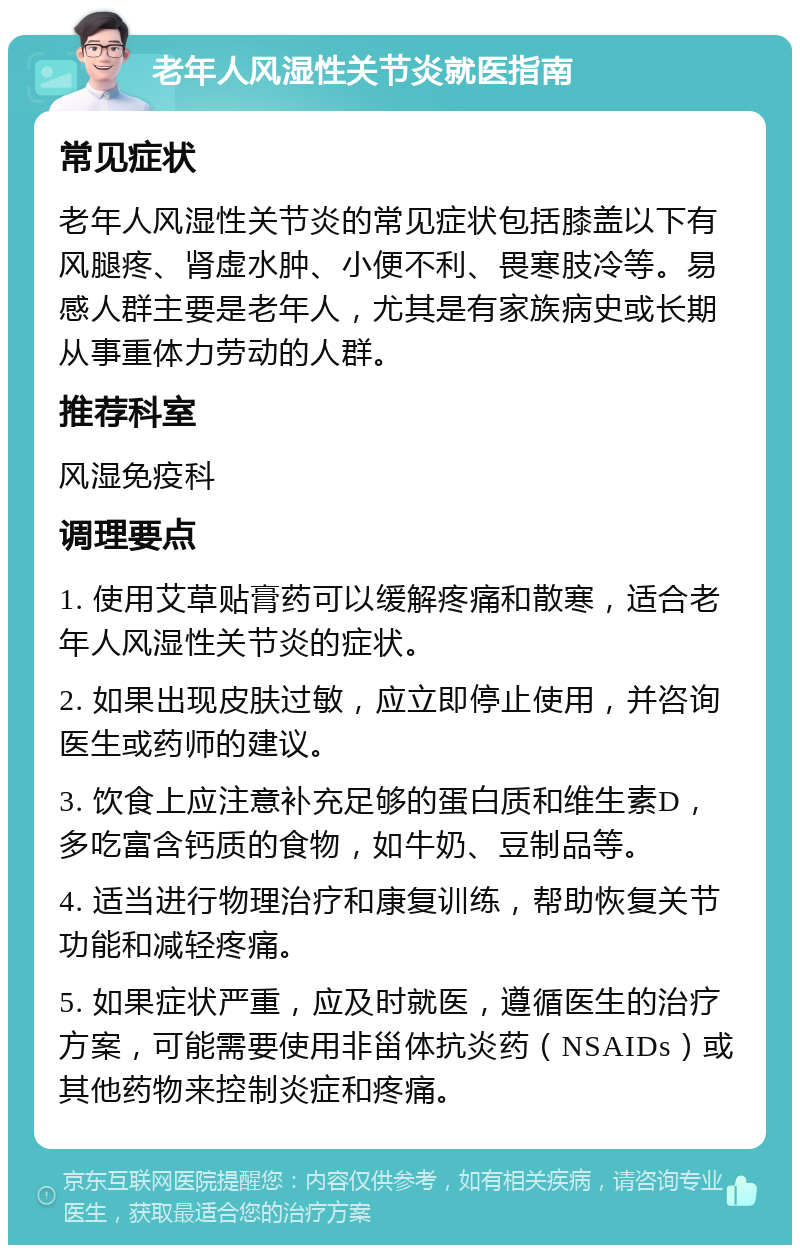 老年人风湿性关节炎就医指南 常见症状 老年人风湿性关节炎的常见症状包括膝盖以下有风腿疼、肾虚水肿、小便不利、畏寒肢冷等。易感人群主要是老年人，尤其是有家族病史或长期从事重体力劳动的人群。 推荐科室 风湿免疫科 调理要点 1. 使用艾草贴膏药可以缓解疼痛和散寒，适合老年人风湿性关节炎的症状。 2. 如果出现皮肤过敏，应立即停止使用，并咨询医生或药师的建议。 3. 饮食上应注意补充足够的蛋白质和维生素D，多吃富含钙质的食物，如牛奶、豆制品等。 4. 适当进行物理治疗和康复训练，帮助恢复关节功能和减轻疼痛。 5. 如果症状严重，应及时就医，遵循医生的治疗方案，可能需要使用非甾体抗炎药（NSAIDs）或其他药物来控制炎症和疼痛。