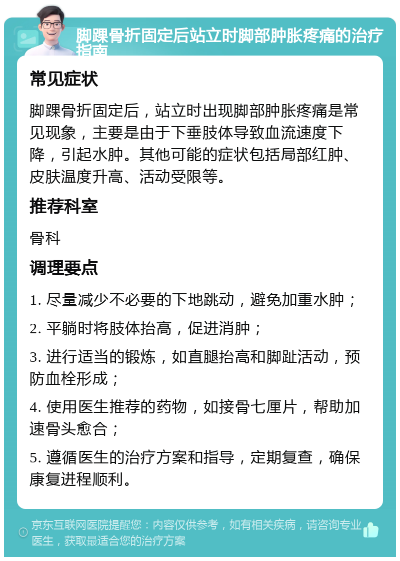 脚踝骨折固定后站立时脚部肿胀疼痛的治疗指南 常见症状 脚踝骨折固定后，站立时出现脚部肿胀疼痛是常见现象，主要是由于下垂肢体导致血流速度下降，引起水肿。其他可能的症状包括局部红肿、皮肤温度升高、活动受限等。 推荐科室 骨科 调理要点 1. 尽量减少不必要的下地跳动，避免加重水肿； 2. 平躺时将肢体抬高，促进消肿； 3. 进行适当的锻炼，如直腿抬高和脚趾活动，预防血栓形成； 4. 使用医生推荐的药物，如接骨七厘片，帮助加速骨头愈合； 5. 遵循医生的治疗方案和指导，定期复查，确保康复进程顺利。