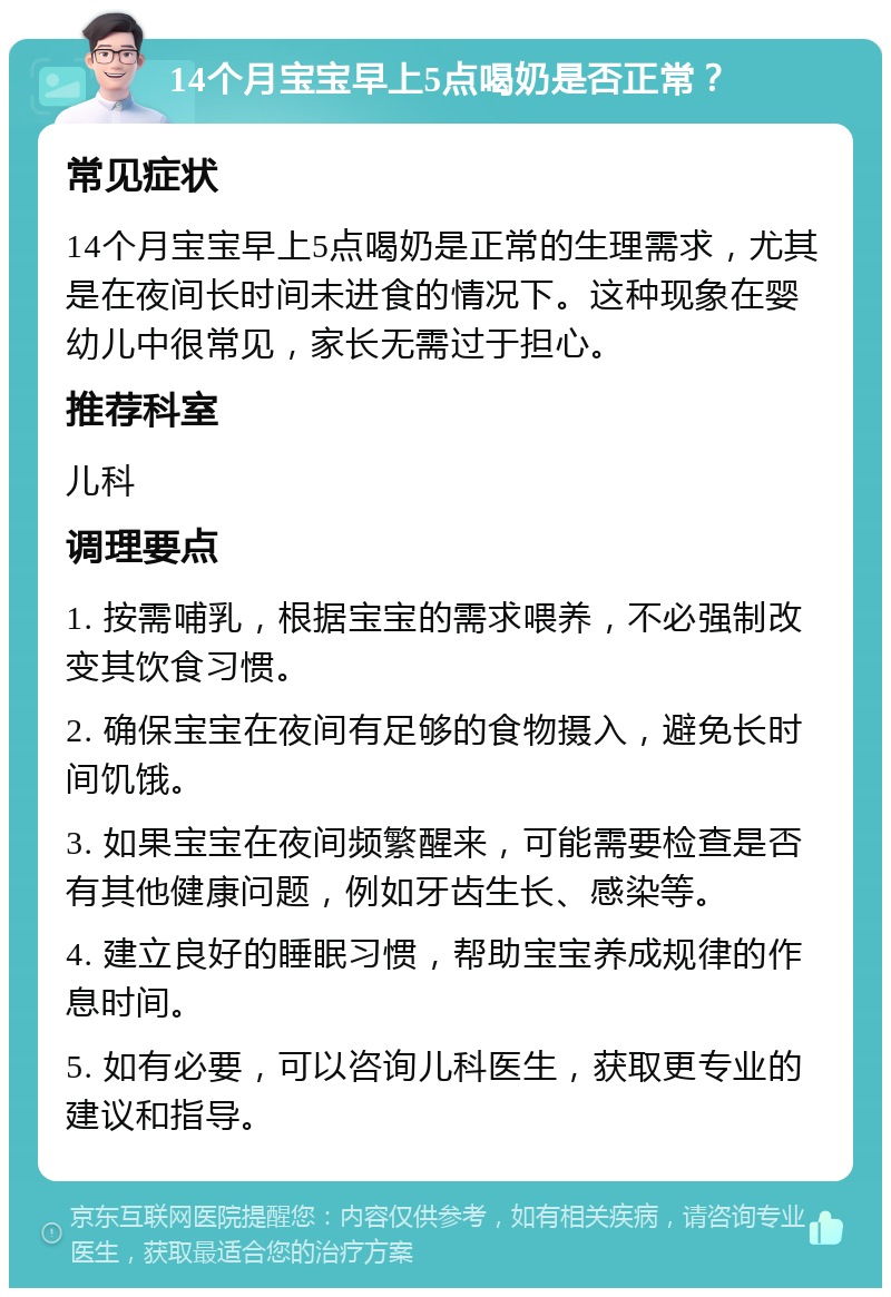 14个月宝宝早上5点喝奶是否正常？ 常见症状 14个月宝宝早上5点喝奶是正常的生理需求，尤其是在夜间长时间未进食的情况下。这种现象在婴幼儿中很常见，家长无需过于担心。 推荐科室 儿科 调理要点 1. 按需哺乳，根据宝宝的需求喂养，不必强制改变其饮食习惯。 2. 确保宝宝在夜间有足够的食物摄入，避免长时间饥饿。 3. 如果宝宝在夜间频繁醒来，可能需要检查是否有其他健康问题，例如牙齿生长、感染等。 4. 建立良好的睡眠习惯，帮助宝宝养成规律的作息时间。 5. 如有必要，可以咨询儿科医生，获取更专业的建议和指导。