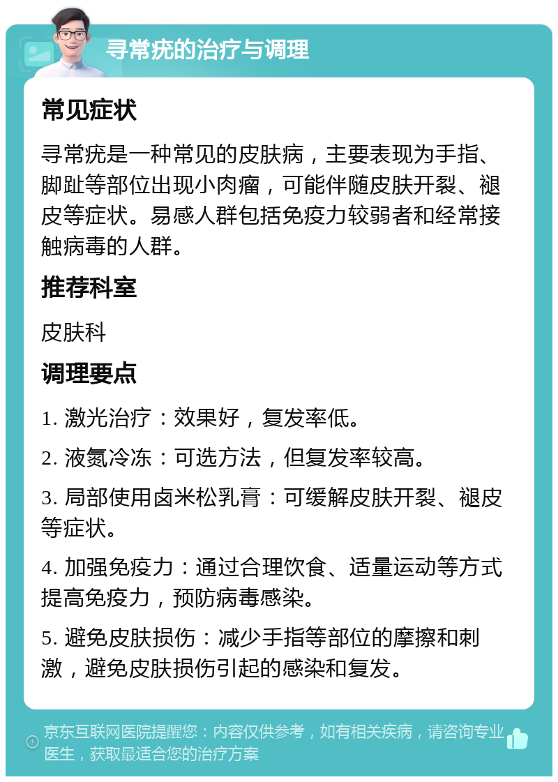 寻常疣的治疗与调理 常见症状 寻常疣是一种常见的皮肤病，主要表现为手指、脚趾等部位出现小肉瘤，可能伴随皮肤开裂、褪皮等症状。易感人群包括免疫力较弱者和经常接触病毒的人群。 推荐科室 皮肤科 调理要点 1. 激光治疗：效果好，复发率低。 2. 液氮冷冻：可选方法，但复发率较高。 3. 局部使用卤米松乳膏：可缓解皮肤开裂、褪皮等症状。 4. 加强免疫力：通过合理饮食、适量运动等方式提高免疫力，预防病毒感染。 5. 避免皮肤损伤：减少手指等部位的摩擦和刺激，避免皮肤损伤引起的感染和复发。