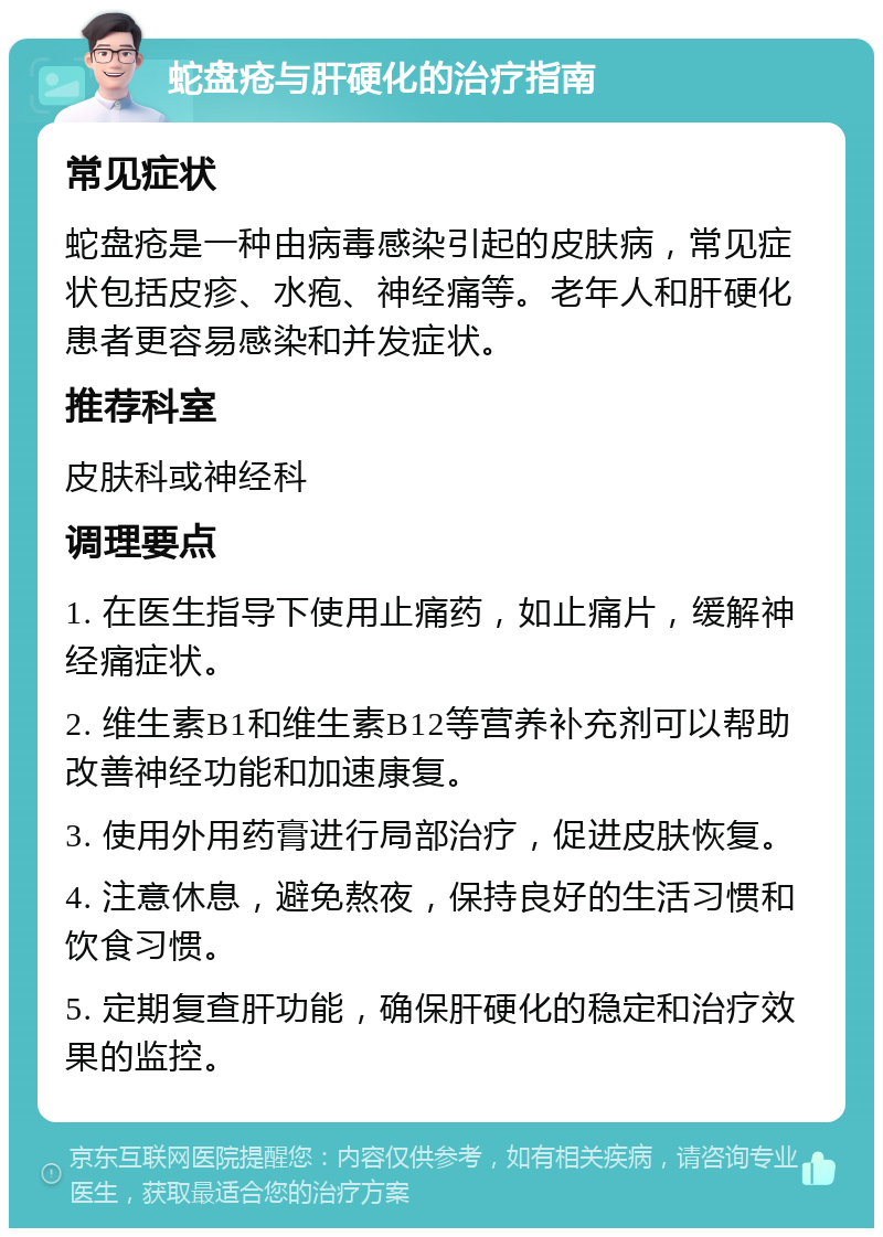 蛇盘疮与肝硬化的治疗指南 常见症状 蛇盘疮是一种由病毒感染引起的皮肤病，常见症状包括皮疹、水疱、神经痛等。老年人和肝硬化患者更容易感染和并发症状。 推荐科室 皮肤科或神经科 调理要点 1. 在医生指导下使用止痛药，如止痛片，缓解神经痛症状。 2. 维生素B1和维生素B12等营养补充剂可以帮助改善神经功能和加速康复。 3. 使用外用药膏进行局部治疗，促进皮肤恢复。 4. 注意休息，避免熬夜，保持良好的生活习惯和饮食习惯。 5. 定期复查肝功能，确保肝硬化的稳定和治疗效果的监控。