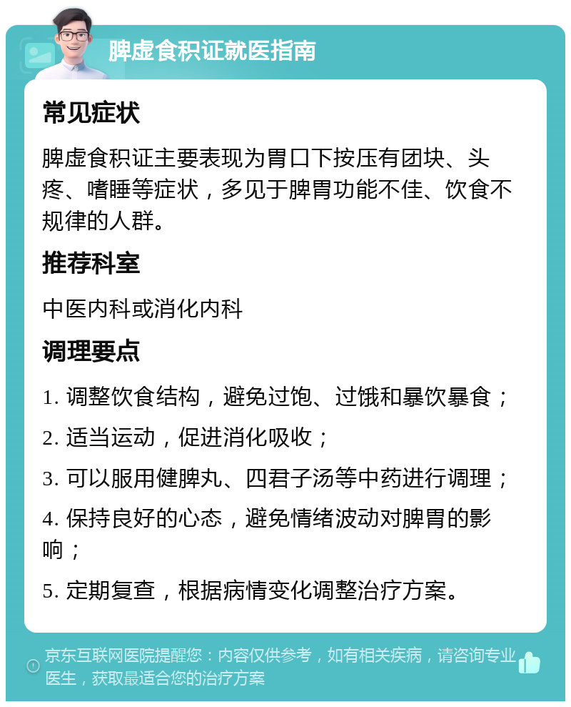 脾虚食积证就医指南 常见症状 脾虚食积证主要表现为胃口下按压有团块、头疼、嗜睡等症状，多见于脾胃功能不佳、饮食不规律的人群。 推荐科室 中医内科或消化内科 调理要点 1. 调整饮食结构，避免过饱、过饿和暴饮暴食； 2. 适当运动，促进消化吸收； 3. 可以服用健脾丸、四君子汤等中药进行调理； 4. 保持良好的心态，避免情绪波动对脾胃的影响； 5. 定期复查，根据病情变化调整治疗方案。