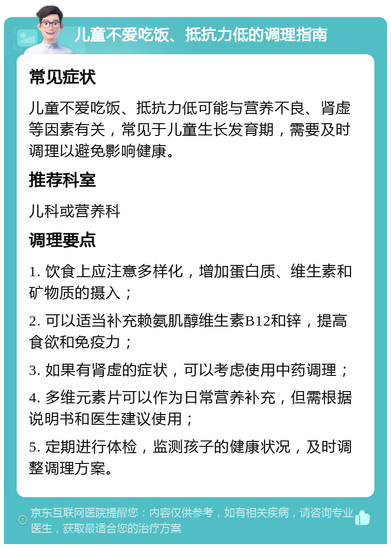 儿童不爱吃饭、抵抗力低的调理指南 常见症状 儿童不爱吃饭、抵抗力低可能与营养不良、肾虚等因素有关，常见于儿童生长发育期，需要及时调理以避免影响健康。 推荐科室 儿科或营养科 调理要点 1. 饮食上应注意多样化，增加蛋白质、维生素和矿物质的摄入； 2. 可以适当补充赖氨肌醇维生素B12和锌，提高食欲和免疫力； 3. 如果有肾虚的症状，可以考虑使用中药调理； 4. 多维元素片可以作为日常营养补充，但需根据说明书和医生建议使用； 5. 定期进行体检，监测孩子的健康状况，及时调整调理方案。