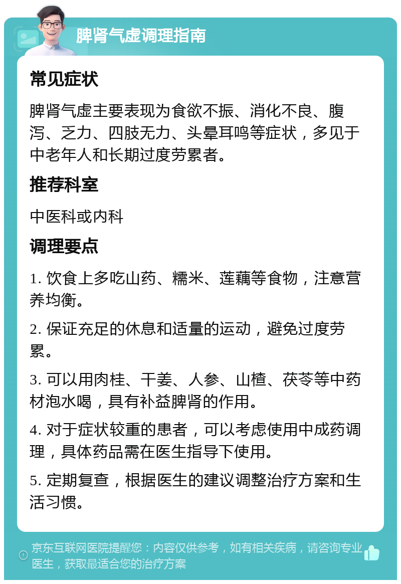 脾肾气虚调理指南 常见症状 脾肾气虚主要表现为食欲不振、消化不良、腹泻、乏力、四肢无力、头晕耳鸣等症状，多见于中老年人和长期过度劳累者。 推荐科室 中医科或内科 调理要点 1. 饮食上多吃山药、糯米、莲藕等食物，注意营养均衡。 2. 保证充足的休息和适量的运动，避免过度劳累。 3. 可以用肉桂、干姜、人参、山楂、茯苓等中药材泡水喝，具有补益脾肾的作用。 4. 对于症状较重的患者，可以考虑使用中成药调理，具体药品需在医生指导下使用。 5. 定期复查，根据医生的建议调整治疗方案和生活习惯。