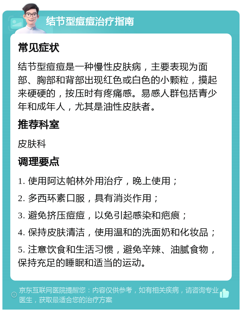 结节型痘痘治疗指南 常见症状 结节型痘痘是一种慢性皮肤病，主要表现为面部、胸部和背部出现红色或白色的小颗粒，摸起来硬硬的，按压时有疼痛感。易感人群包括青少年和成年人，尤其是油性皮肤者。 推荐科室 皮肤科 调理要点 1. 使用阿达帕林外用治疗，晚上使用； 2. 多西环素口服，具有消炎作用； 3. 避免挤压痘痘，以免引起感染和疤痕； 4. 保持皮肤清洁，使用温和的洗面奶和化妆品； 5. 注意饮食和生活习惯，避免辛辣、油腻食物，保持充足的睡眠和适当的运动。