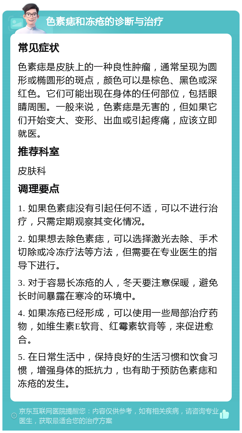 色素痣和冻疮的诊断与治疗 常见症状 色素痣是皮肤上的一种良性肿瘤，通常呈现为圆形或椭圆形的斑点，颜色可以是棕色、黑色或深红色。它们可能出现在身体的任何部位，包括眼睛周围。一般来说，色素痣是无害的，但如果它们开始变大、变形、出血或引起疼痛，应该立即就医。 推荐科室 皮肤科 调理要点 1. 如果色素痣没有引起任何不适，可以不进行治疗，只需定期观察其变化情况。 2. 如果想去除色素痣，可以选择激光去除、手术切除或冷冻疗法等方法，但需要在专业医生的指导下进行。 3. 对于容易长冻疮的人，冬天要注意保暖，避免长时间暴露在寒冷的环境中。 4. 如果冻疮已经形成，可以使用一些局部治疗药物，如维生素E软膏、红霉素软膏等，来促进愈合。 5. 在日常生活中，保持良好的生活习惯和饮食习惯，增强身体的抵抗力，也有助于预防色素痣和冻疮的发生。