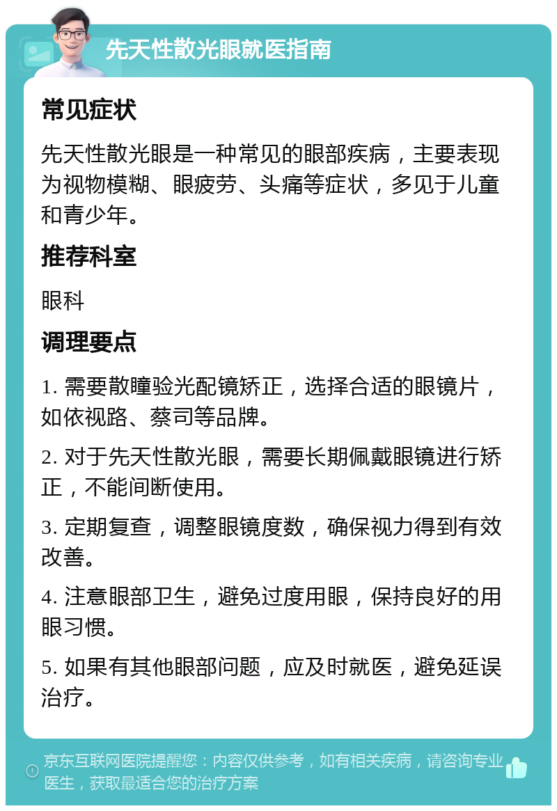 先天性散光眼就医指南 常见症状 先天性散光眼是一种常见的眼部疾病，主要表现为视物模糊、眼疲劳、头痛等症状，多见于儿童和青少年。 推荐科室 眼科 调理要点 1. 需要散瞳验光配镜矫正，选择合适的眼镜片，如依视路、蔡司等品牌。 2. 对于先天性散光眼，需要长期佩戴眼镜进行矫正，不能间断使用。 3. 定期复查，调整眼镜度数，确保视力得到有效改善。 4. 注意眼部卫生，避免过度用眼，保持良好的用眼习惯。 5. 如果有其他眼部问题，应及时就医，避免延误治疗。