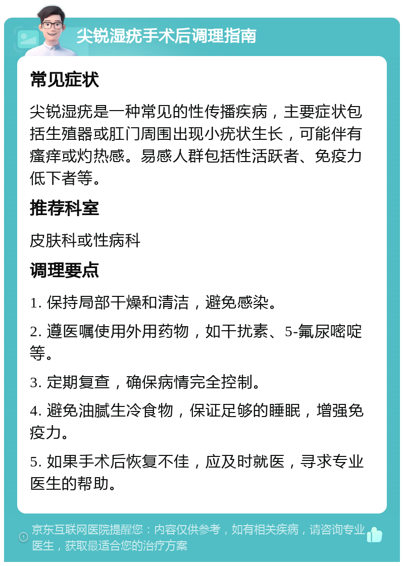 尖锐湿疣手术后调理指南 常见症状 尖锐湿疣是一种常见的性传播疾病，主要症状包括生殖器或肛门周围出现小疣状生长，可能伴有瘙痒或灼热感。易感人群包括性活跃者、免疫力低下者等。 推荐科室 皮肤科或性病科 调理要点 1. 保持局部干燥和清洁，避免感染。 2. 遵医嘱使用外用药物，如干扰素、5-氟尿嘧啶等。 3. 定期复查，确保病情完全控制。 4. 避免油腻生冷食物，保证足够的睡眠，增强免疫力。 5. 如果手术后恢复不佳，应及时就医，寻求专业医生的帮助。