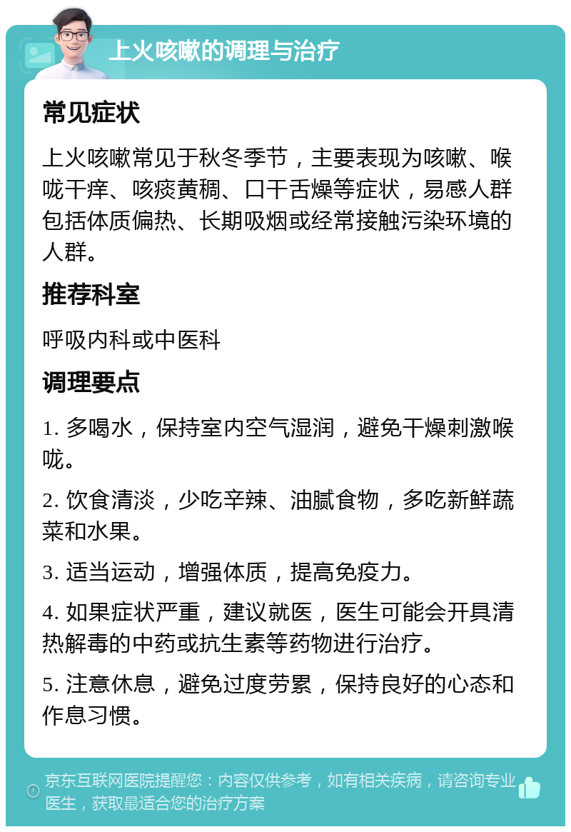 上火咳嗽的调理与治疗 常见症状 上火咳嗽常见于秋冬季节，主要表现为咳嗽、喉咙干痒、咳痰黄稠、口干舌燥等症状，易感人群包括体质偏热、长期吸烟或经常接触污染环境的人群。 推荐科室 呼吸内科或中医科 调理要点 1. 多喝水，保持室内空气湿润，避免干燥刺激喉咙。 2. 饮食清淡，少吃辛辣、油腻食物，多吃新鲜蔬菜和水果。 3. 适当运动，增强体质，提高免疫力。 4. 如果症状严重，建议就医，医生可能会开具清热解毒的中药或抗生素等药物进行治疗。 5. 注意休息，避免过度劳累，保持良好的心态和作息习惯。