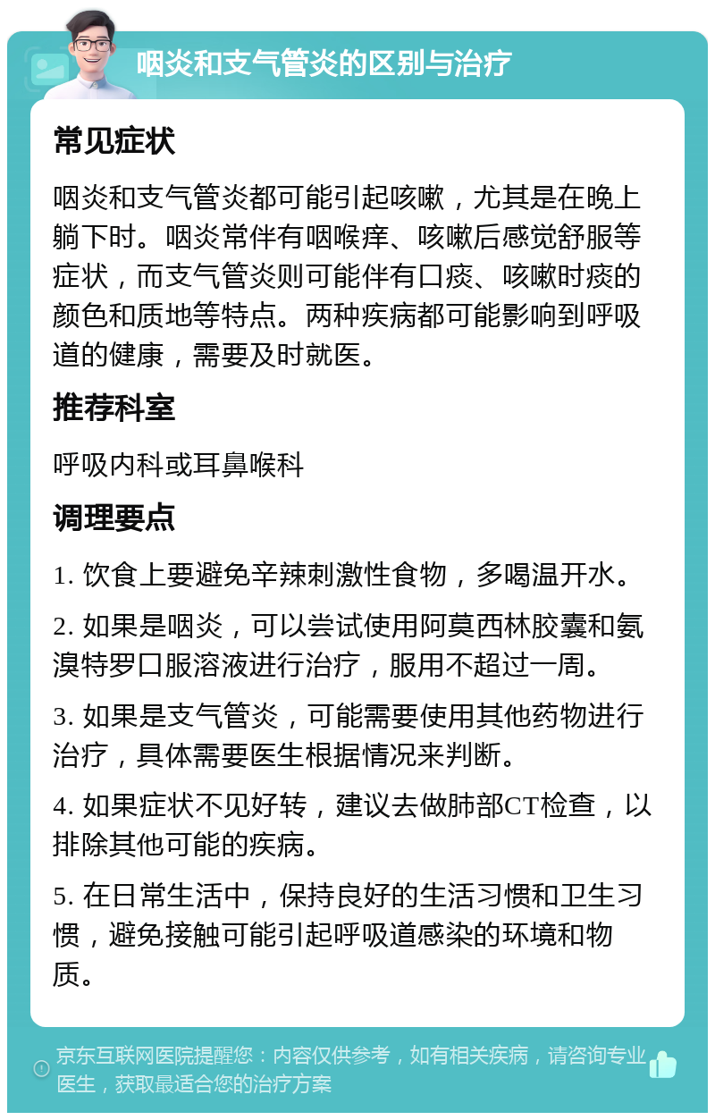 咽炎和支气管炎的区别与治疗 常见症状 咽炎和支气管炎都可能引起咳嗽，尤其是在晚上躺下时。咽炎常伴有咽喉痒、咳嗽后感觉舒服等症状，而支气管炎则可能伴有口痰、咳嗽时痰的颜色和质地等特点。两种疾病都可能影响到呼吸道的健康，需要及时就医。 推荐科室 呼吸内科或耳鼻喉科 调理要点 1. 饮食上要避免辛辣刺激性食物，多喝温开水。 2. 如果是咽炎，可以尝试使用阿莫西林胶囊和氨溴特罗口服溶液进行治疗，服用不超过一周。 3. 如果是支气管炎，可能需要使用其他药物进行治疗，具体需要医生根据情况来判断。 4. 如果症状不见好转，建议去做肺部CT检查，以排除其他可能的疾病。 5. 在日常生活中，保持良好的生活习惯和卫生习惯，避免接触可能引起呼吸道感染的环境和物质。