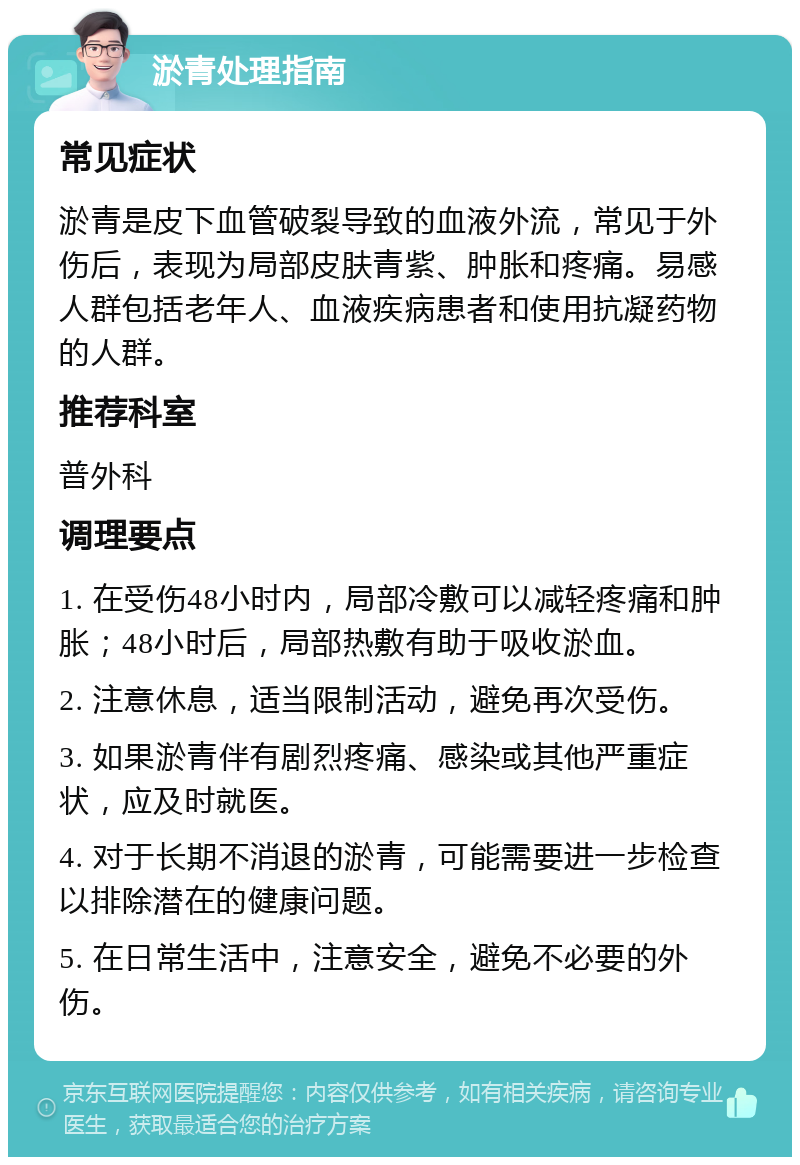 淤青处理指南 常见症状 淤青是皮下血管破裂导致的血液外流，常见于外伤后，表现为局部皮肤青紫、肿胀和疼痛。易感人群包括老年人、血液疾病患者和使用抗凝药物的人群。 推荐科室 普外科 调理要点 1. 在受伤48小时内，局部冷敷可以减轻疼痛和肿胀；48小时后，局部热敷有助于吸收淤血。 2. 注意休息，适当限制活动，避免再次受伤。 3. 如果淤青伴有剧烈疼痛、感染或其他严重症状，应及时就医。 4. 对于长期不消退的淤青，可能需要进一步检查以排除潜在的健康问题。 5. 在日常生活中，注意安全，避免不必要的外伤。