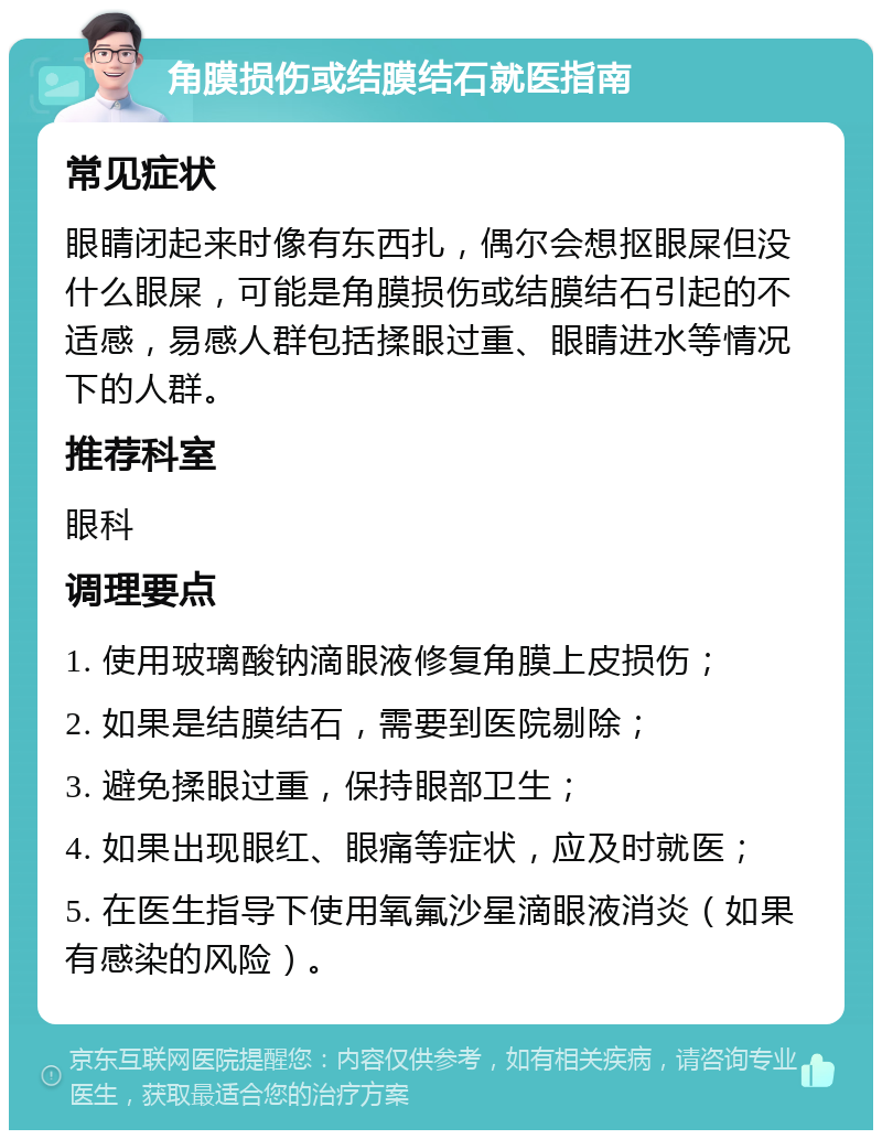 角膜损伤或结膜结石就医指南 常见症状 眼睛闭起来时像有东西扎，偶尔会想抠眼屎但没什么眼屎，可能是角膜损伤或结膜结石引起的不适感，易感人群包括揉眼过重、眼睛进水等情况下的人群。 推荐科室 眼科 调理要点 1. 使用玻璃酸钠滴眼液修复角膜上皮损伤； 2. 如果是结膜结石，需要到医院剔除； 3. 避免揉眼过重，保持眼部卫生； 4. 如果出现眼红、眼痛等症状，应及时就医； 5. 在医生指导下使用氧氟沙星滴眼液消炎（如果有感染的风险）。