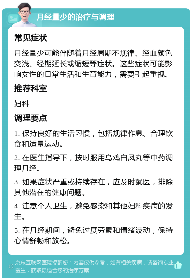 月经量少的治疗与调理 常见症状 月经量少可能伴随着月经周期不规律、经血颜色变浅、经期延长或缩短等症状。这些症状可能影响女性的日常生活和生育能力，需要引起重视。 推荐科室 妇科 调理要点 1. 保持良好的生活习惯，包括规律作息、合理饮食和适量运动。 2. 在医生指导下，按时服用乌鸡白凤丸等中药调理月经。 3. 如果症状严重或持续存在，应及时就医，排除其他潜在的健康问题。 4. 注意个人卫生，避免感染和其他妇科疾病的发生。 5. 在月经期间，避免过度劳累和情绪波动，保持心情舒畅和放松。