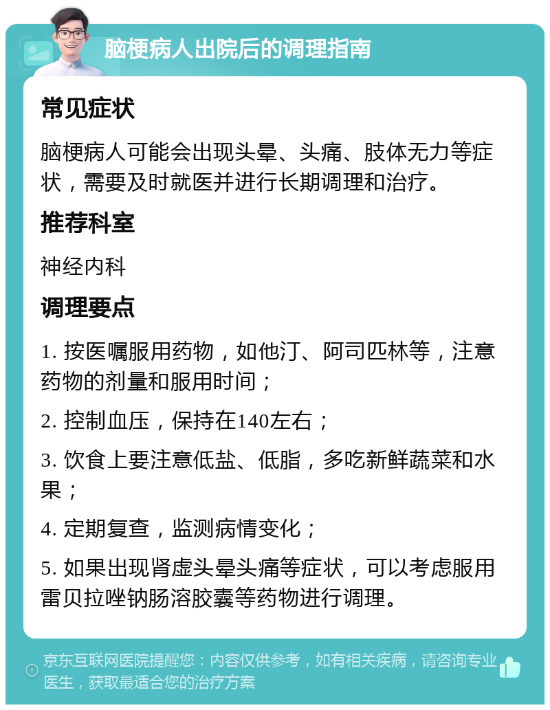 脑梗病人出院后的调理指南 常见症状 脑梗病人可能会出现头晕、头痛、肢体无力等症状，需要及时就医并进行长期调理和治疗。 推荐科室 神经内科 调理要点 1. 按医嘱服用药物，如他汀、阿司匹林等，注意药物的剂量和服用时间； 2. 控制血压，保持在140左右； 3. 饮食上要注意低盐、低脂，多吃新鲜蔬菜和水果； 4. 定期复查，监测病情变化； 5. 如果出现肾虚头晕头痛等症状，可以考虑服用雷贝拉唑钠肠溶胶囊等药物进行调理。