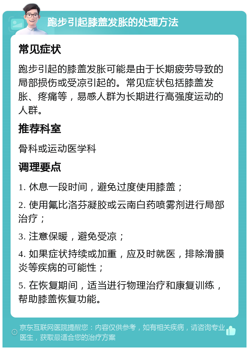 跑步引起膝盖发胀的处理方法 常见症状 跑步引起的膝盖发胀可能是由于长期疲劳导致的局部损伤或受凉引起的。常见症状包括膝盖发胀、疼痛等，易感人群为长期进行高强度运动的人群。 推荐科室 骨科或运动医学科 调理要点 1. 休息一段时间，避免过度使用膝盖； 2. 使用氟比洛芬凝胶或云南白药喷雾剂进行局部治疗； 3. 注意保暖，避免受凉； 4. 如果症状持续或加重，应及时就医，排除滑膜炎等疾病的可能性； 5. 在恢复期间，适当进行物理治疗和康复训练，帮助膝盖恢复功能。