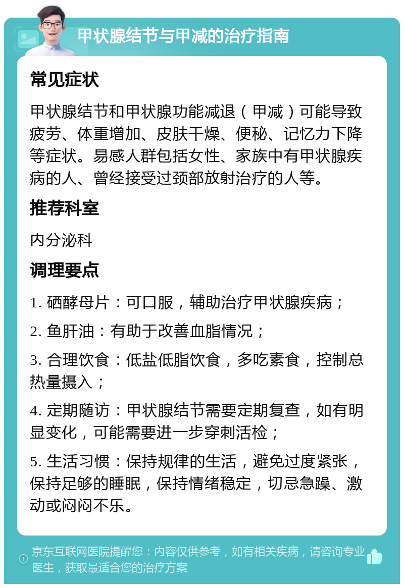 甲状腺结节与甲减的治疗指南 常见症状 甲状腺结节和甲状腺功能减退（甲减）可能导致疲劳、体重增加、皮肤干燥、便秘、记忆力下降等症状。易感人群包括女性、家族中有甲状腺疾病的人、曾经接受过颈部放射治疗的人等。 推荐科室 内分泌科 调理要点 1. 硒酵母片：可口服，辅助治疗甲状腺疾病； 2. 鱼肝油：有助于改善血脂情况； 3. 合理饮食：低盐低脂饮食，多吃素食，控制总热量摄入； 4. 定期随访：甲状腺结节需要定期复查，如有明显变化，可能需要进一步穿刺活检； 5. 生活习惯：保持规律的生活，避免过度紧张，保持足够的睡眠，保持情绪稳定，切忌急躁、激动或闷闷不乐。