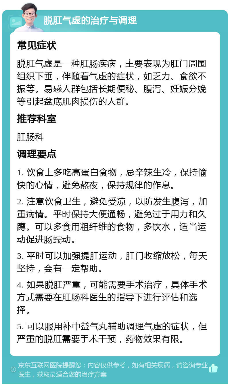 脱肛气虚的治疗与调理 常见症状 脱肛气虚是一种肛肠疾病，主要表现为肛门周围组织下垂，伴随着气虚的症状，如乏力、食欲不振等。易感人群包括长期便秘、腹泻、妊娠分娩等引起盆底肌肉损伤的人群。 推荐科室 肛肠科 调理要点 1. 饮食上多吃高蛋白食物，忌辛辣生冷，保持愉快的心情，避免熬夜，保持规律的作息。 2. 注意饮食卫生，避免受凉，以防发生腹泻，加重病情。平时保持大便通畅，避免过于用力和久蹲。可以多食用粗纤维的食物，多饮水，适当运动促进肠蠕动。 3. 平时可以加强提肛运动，肛门收缩放松，每天坚持，会有一定帮助。 4. 如果脱肛严重，可能需要手术治疗，具体手术方式需要在肛肠科医生的指导下进行评估和选择。 5. 可以服用补中益气丸辅助调理气虚的症状，但严重的脱肛需要手术干预，药物效果有限。