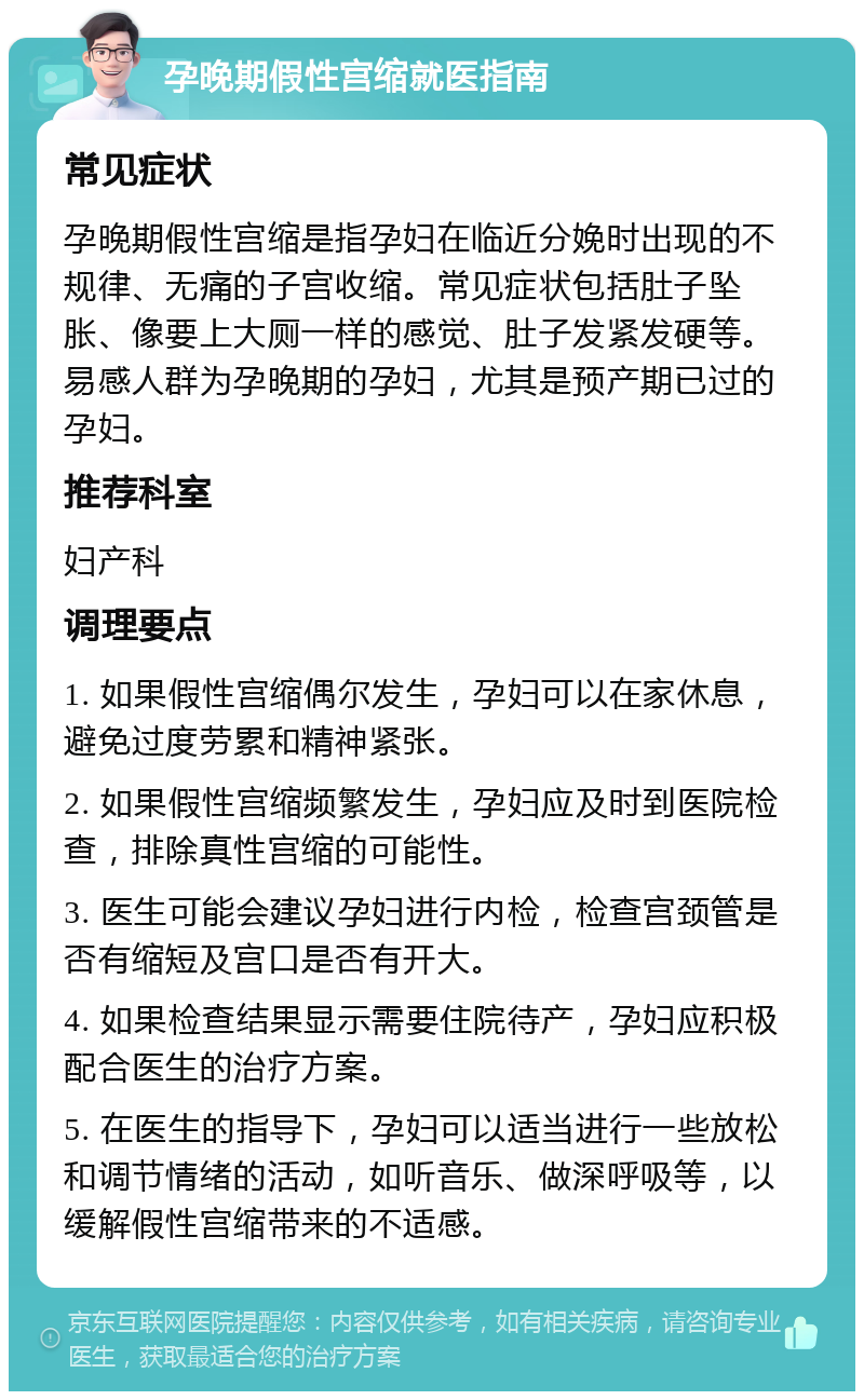 孕晚期假性宫缩就医指南 常见症状 孕晚期假性宫缩是指孕妇在临近分娩时出现的不规律、无痛的子宫收缩。常见症状包括肚子坠胀、像要上大厕一样的感觉、肚子发紧发硬等。易感人群为孕晚期的孕妇，尤其是预产期已过的孕妇。 推荐科室 妇产科 调理要点 1. 如果假性宫缩偶尔发生，孕妇可以在家休息，避免过度劳累和精神紧张。 2. 如果假性宫缩频繁发生，孕妇应及时到医院检查，排除真性宫缩的可能性。 3. 医生可能会建议孕妇进行内检，检查宫颈管是否有缩短及宫口是否有开大。 4. 如果检查结果显示需要住院待产，孕妇应积极配合医生的治疗方案。 5. 在医生的指导下，孕妇可以适当进行一些放松和调节情绪的活动，如听音乐、做深呼吸等，以缓解假性宫缩带来的不适感。