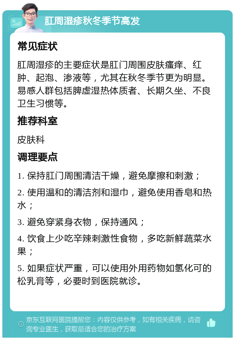 肛周湿疹秋冬季节高发 常见症状 肛周湿疹的主要症状是肛门周围皮肤瘙痒、红肿、起泡、渗液等，尤其在秋冬季节更为明显。易感人群包括脾虚湿热体质者、长期久坐、不良卫生习惯等。 推荐科室 皮肤科 调理要点 1. 保持肛门周围清洁干燥，避免摩擦和刺激； 2. 使用温和的清洁剂和湿巾，避免使用香皂和热水； 3. 避免穿紧身衣物，保持通风； 4. 饮食上少吃辛辣刺激性食物，多吃新鲜蔬菜水果； 5. 如果症状严重，可以使用外用药物如氢化可的松乳膏等，必要时到医院就诊。