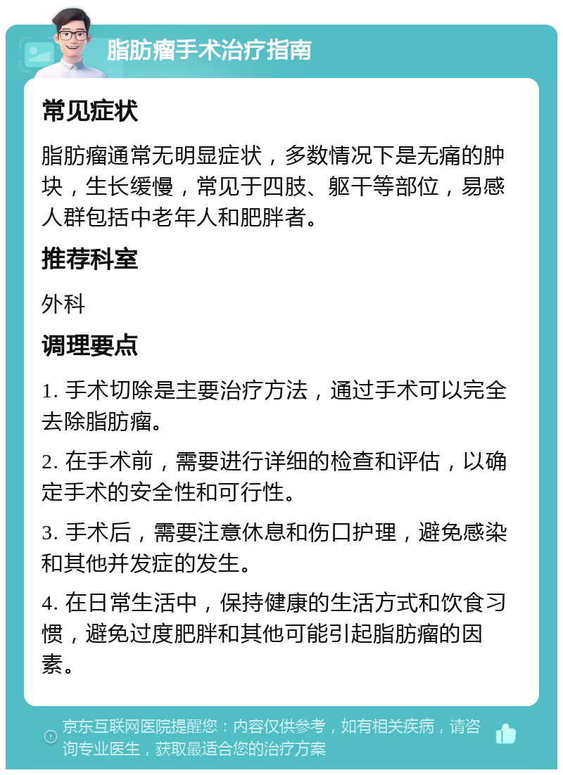 脂肪瘤手术治疗指南 常见症状 脂肪瘤通常无明显症状，多数情况下是无痛的肿块，生长缓慢，常见于四肢、躯干等部位，易感人群包括中老年人和肥胖者。 推荐科室 外科 调理要点 1. 手术切除是主要治疗方法，通过手术可以完全去除脂肪瘤。 2. 在手术前，需要进行详细的检查和评估，以确定手术的安全性和可行性。 3. 手术后，需要注意休息和伤口护理，避免感染和其他并发症的发生。 4. 在日常生活中，保持健康的生活方式和饮食习惯，避免过度肥胖和其他可能引起脂肪瘤的因素。