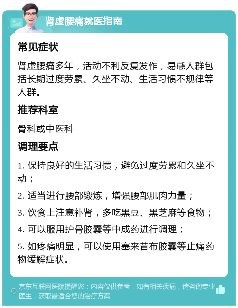 肾虚腰痛就医指南 常见症状 肾虚腰痛多年，活动不利反复发作，易感人群包括长期过度劳累、久坐不动、生活习惯不规律等人群。 推荐科室 骨科或中医科 调理要点 1. 保持良好的生活习惯，避免过度劳累和久坐不动； 2. 适当进行腰部锻炼，增强腰部肌肉力量； 3. 饮食上注意补肾，多吃黑豆、黑芝麻等食物； 4. 可以服用护骨胶囊等中成药进行调理； 5. 如疼痛明显，可以使用塞来昔布胶囊等止痛药物缓解症状。