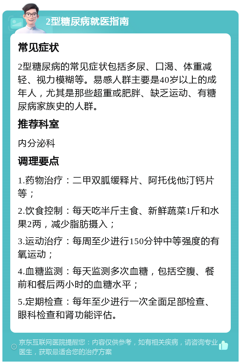 2型糖尿病就医指南 常见症状 2型糖尿病的常见症状包括多尿、口渴、体重减轻、视力模糊等。易感人群主要是40岁以上的成年人，尤其是那些超重或肥胖、缺乏运动、有糖尿病家族史的人群。 推荐科室 内分泌科 调理要点 1.药物治疗：二甲双胍缓释片、阿托伐他汀钙片等； 2.饮食控制：每天吃半斤主食、新鲜蔬菜1斤和水果2两，减少脂肪摄入； 3.运动治疗：每周至少进行150分钟中等强度的有氧运动； 4.血糖监测：每天监测多次血糖，包括空腹、餐前和餐后两小时的血糖水平； 5.定期检查：每年至少进行一次全面足部检查、眼科检查和肾功能评估。