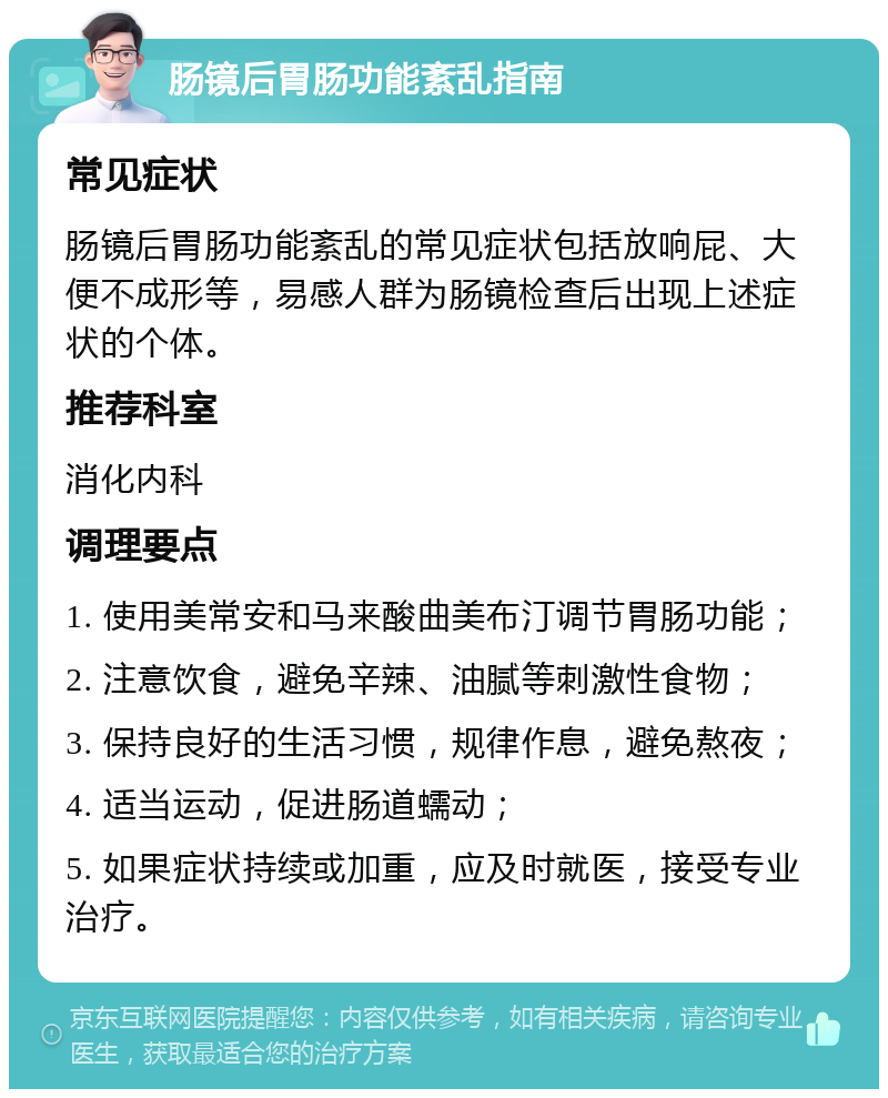 肠镜后胃肠功能紊乱指南 常见症状 肠镜后胃肠功能紊乱的常见症状包括放响屁、大便不成形等，易感人群为肠镜检查后出现上述症状的个体。 推荐科室 消化内科 调理要点 1. 使用美常安和马来酸曲美布汀调节胃肠功能； 2. 注意饮食，避免辛辣、油腻等刺激性食物； 3. 保持良好的生活习惯，规律作息，避免熬夜； 4. 适当运动，促进肠道蠕动； 5. 如果症状持续或加重，应及时就医，接受专业治疗。