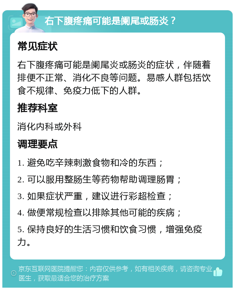 右下腹疼痛可能是阑尾或肠炎？ 常见症状 右下腹疼痛可能是阑尾炎或肠炎的症状，伴随着排便不正常、消化不良等问题。易感人群包括饮食不规律、免疫力低下的人群。 推荐科室 消化内科或外科 调理要点 1. 避免吃辛辣刺激食物和冷的东西； 2. 可以服用整肠生等药物帮助调理肠胃； 3. 如果症状严重，建议进行彩超检查； 4. 做便常规检查以排除其他可能的疾病； 5. 保持良好的生活习惯和饮食习惯，增强免疫力。