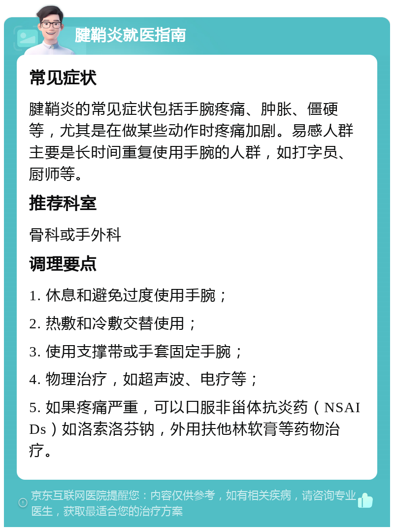 腱鞘炎就医指南 常见症状 腱鞘炎的常见症状包括手腕疼痛、肿胀、僵硬等，尤其是在做某些动作时疼痛加剧。易感人群主要是长时间重复使用手腕的人群，如打字员、厨师等。 推荐科室 骨科或手外科 调理要点 1. 休息和避免过度使用手腕； 2. 热敷和冷敷交替使用； 3. 使用支撑带或手套固定手腕； 4. 物理治疗，如超声波、电疗等； 5. 如果疼痛严重，可以口服非甾体抗炎药（NSAIDs）如洛索洛芬钠，外用扶他林软膏等药物治疗。