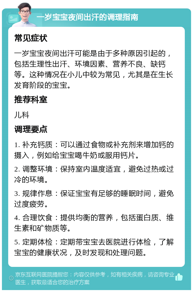 一岁宝宝夜间出汗的调理指南 常见症状 一岁宝宝夜间出汗可能是由于多种原因引起的，包括生理性出汗、环境因素、营养不良、缺钙等。这种情况在小儿中较为常见，尤其是在生长发育阶段的宝宝。 推荐科室 儿科 调理要点 1. 补充钙质：可以通过食物或补充剂来增加钙的摄入，例如给宝宝喝牛奶或服用钙片。 2. 调整环境：保持室内温度适宜，避免过热或过冷的环境。 3. 规律作息：保证宝宝有足够的睡眠时间，避免过度疲劳。 4. 合理饮食：提供均衡的营养，包括蛋白质、维生素和矿物质等。 5. 定期体检：定期带宝宝去医院进行体检，了解宝宝的健康状况，及时发现和处理问题。