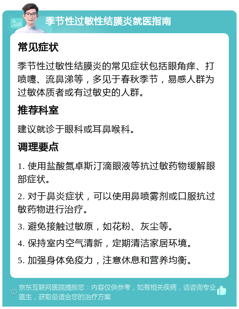 季节性过敏性结膜炎就医指南 常见症状 季节性过敏性结膜炎的常见症状包括眼角痒、打喷嚏、流鼻涕等，多见于春秋季节，易感人群为过敏体质者或有过敏史的人群。 推荐科室 建议就诊于眼科或耳鼻喉科。 调理要点 1. 使用盐酸氮卓斯汀滴眼液等抗过敏药物缓解眼部症状。 2. 对于鼻炎症状，可以使用鼻喷雾剂或口服抗过敏药物进行治疗。 3. 避免接触过敏原，如花粉、灰尘等。 4. 保持室内空气清新，定期清洁家居环境。 5. 加强身体免疫力，注意休息和营养均衡。