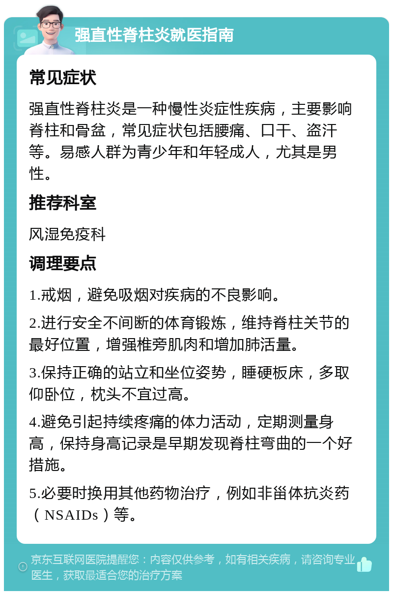 强直性脊柱炎就医指南 常见症状 强直性脊柱炎是一种慢性炎症性疾病，主要影响脊柱和骨盆，常见症状包括腰痛、口干、盗汗等。易感人群为青少年和年轻成人，尤其是男性。 推荐科室 风湿免疫科 调理要点 1.戒烟，避免吸烟对疾病的不良影响。 2.进行安全不间断的体育锻炼，维持脊柱关节的最好位置，增强椎旁肌肉和增加肺活量。 3.保持正确的站立和坐位姿势，睡硬板床，多取仰卧位，枕头不宜过高。 4.避免引起持续疼痛的体力活动，定期测量身高，保持身高记录是早期发现脊柱弯曲的一个好措施。 5.必要时换用其他药物治疗，例如非甾体抗炎药（NSAIDs）等。