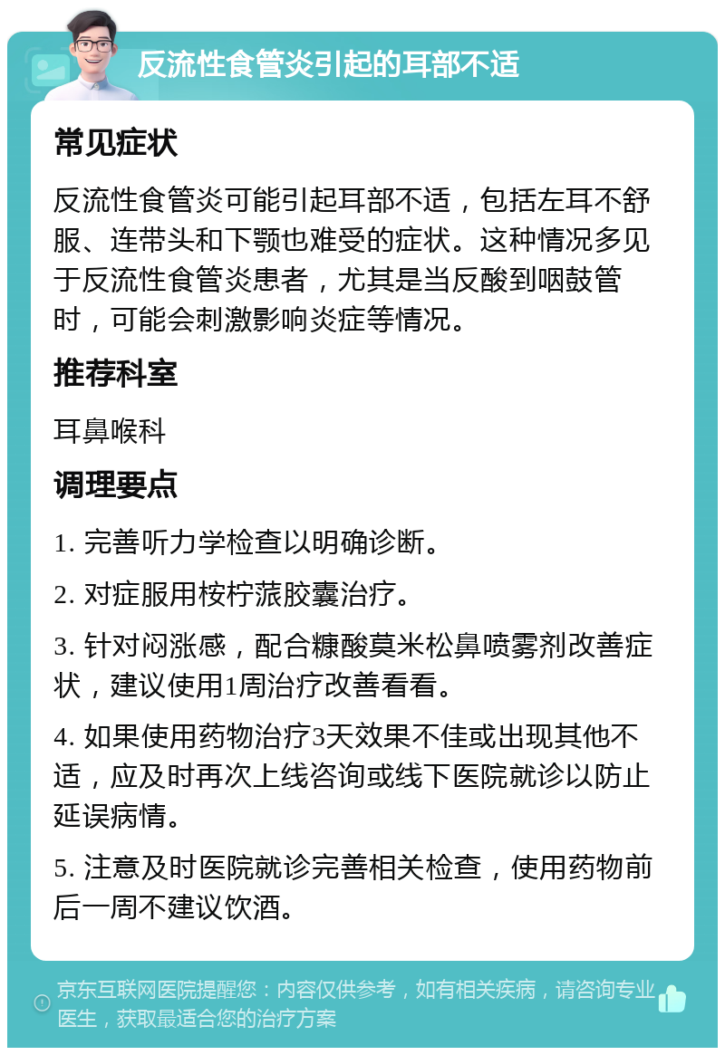 反流性食管炎引起的耳部不适 常见症状 反流性食管炎可能引起耳部不适，包括左耳不舒服、连带头和下颚也难受的症状。这种情况多见于反流性食管炎患者，尤其是当反酸到咽鼓管时，可能会刺激影响炎症等情况。 推荐科室 耳鼻喉科 调理要点 1. 完善听力学检查以明确诊断。 2. 对症服用桉柠蒎胶囊治疗。 3. 针对闷涨感，配合糠酸莫米松鼻喷雾剂改善症状，建议使用1周治疗改善看看。 4. 如果使用药物治疗3天效果不佳或出现其他不适，应及时再次上线咨询或线下医院就诊以防止延误病情。 5. 注意及时医院就诊完善相关检查，使用药物前后一周不建议饮酒。