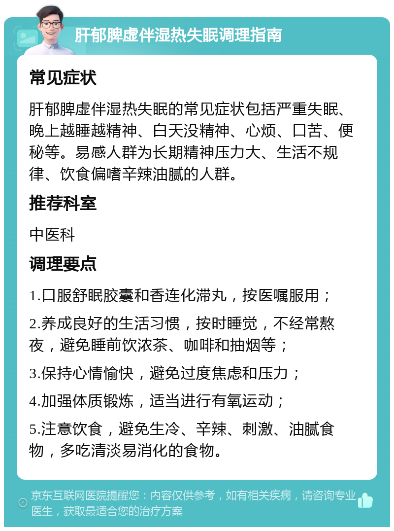 肝郁脾虚伴湿热失眠调理指南 常见症状 肝郁脾虚伴湿热失眠的常见症状包括严重失眠、晚上越睡越精神、白天没精神、心烦、口苦、便秘等。易感人群为长期精神压力大、生活不规律、饮食偏嗜辛辣油腻的人群。 推荐科室 中医科 调理要点 1.口服舒眠胶囊和香连化滞丸，按医嘱服用； 2.养成良好的生活习惯，按时睡觉，不经常熬夜，避免睡前饮浓茶、咖啡和抽烟等； 3.保持心情愉快，避免过度焦虑和压力； 4.加强体质锻炼，适当进行有氧运动； 5.注意饮食，避免生冷、辛辣、刺激、油腻食物，多吃清淡易消化的食物。