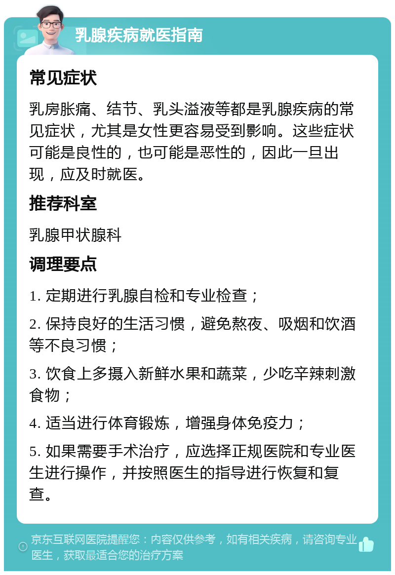 乳腺疾病就医指南 常见症状 乳房胀痛、结节、乳头溢液等都是乳腺疾病的常见症状，尤其是女性更容易受到影响。这些症状可能是良性的，也可能是恶性的，因此一旦出现，应及时就医。 推荐科室 乳腺甲状腺科 调理要点 1. 定期进行乳腺自检和专业检查； 2. 保持良好的生活习惯，避免熬夜、吸烟和饮酒等不良习惯； 3. 饮食上多摄入新鲜水果和蔬菜，少吃辛辣刺激食物； 4. 适当进行体育锻炼，增强身体免疫力； 5. 如果需要手术治疗，应选择正规医院和专业医生进行操作，并按照医生的指导进行恢复和复查。