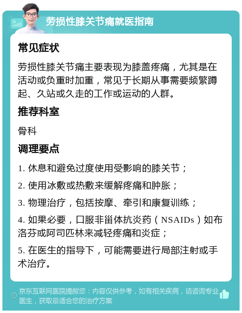 劳损性膝关节痛就医指南 常见症状 劳损性膝关节痛主要表现为膝盖疼痛，尤其是在活动或负重时加重，常见于长期从事需要频繁蹲起、久站或久走的工作或运动的人群。 推荐科室 骨科 调理要点 1. 休息和避免过度使用受影响的膝关节； 2. 使用冰敷或热敷来缓解疼痛和肿胀； 3. 物理治疗，包括按摩、牵引和康复训练； 4. 如果必要，口服非甾体抗炎药（NSAIDs）如布洛芬或阿司匹林来减轻疼痛和炎症； 5. 在医生的指导下，可能需要进行局部注射或手术治疗。