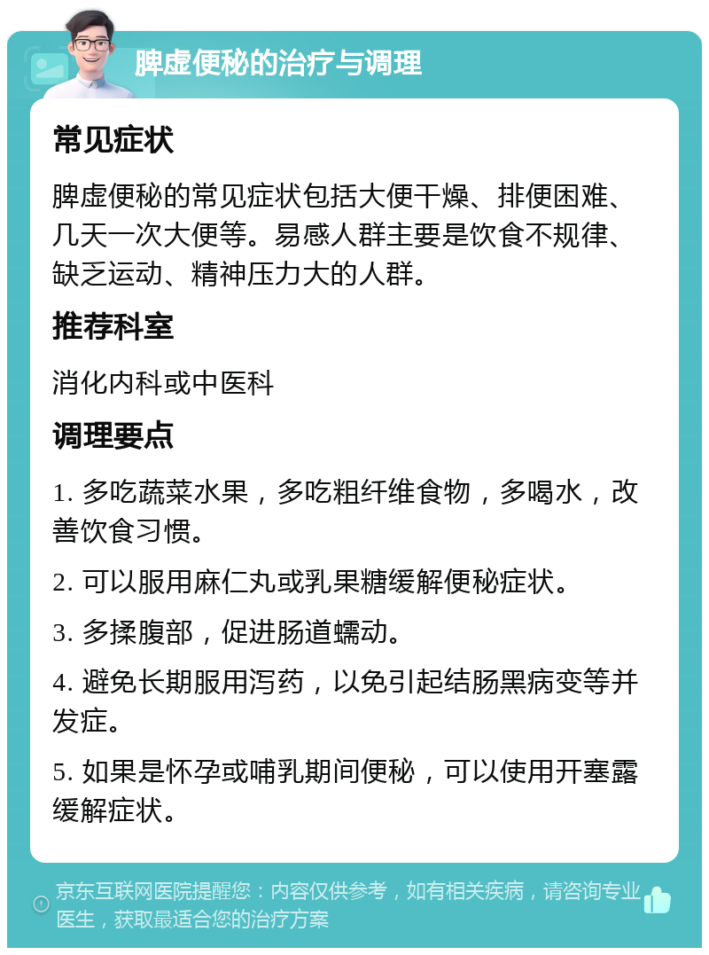 脾虚便秘的治疗与调理 常见症状 脾虚便秘的常见症状包括大便干燥、排便困难、几天一次大便等。易感人群主要是饮食不规律、缺乏运动、精神压力大的人群。 推荐科室 消化内科或中医科 调理要点 1. 多吃蔬菜水果，多吃粗纤维食物，多喝水，改善饮食习惯。 2. 可以服用麻仁丸或乳果糖缓解便秘症状。 3. 多揉腹部，促进肠道蠕动。 4. 避免长期服用泻药，以免引起结肠黑病变等并发症。 5. 如果是怀孕或哺乳期间便秘，可以使用开塞露缓解症状。