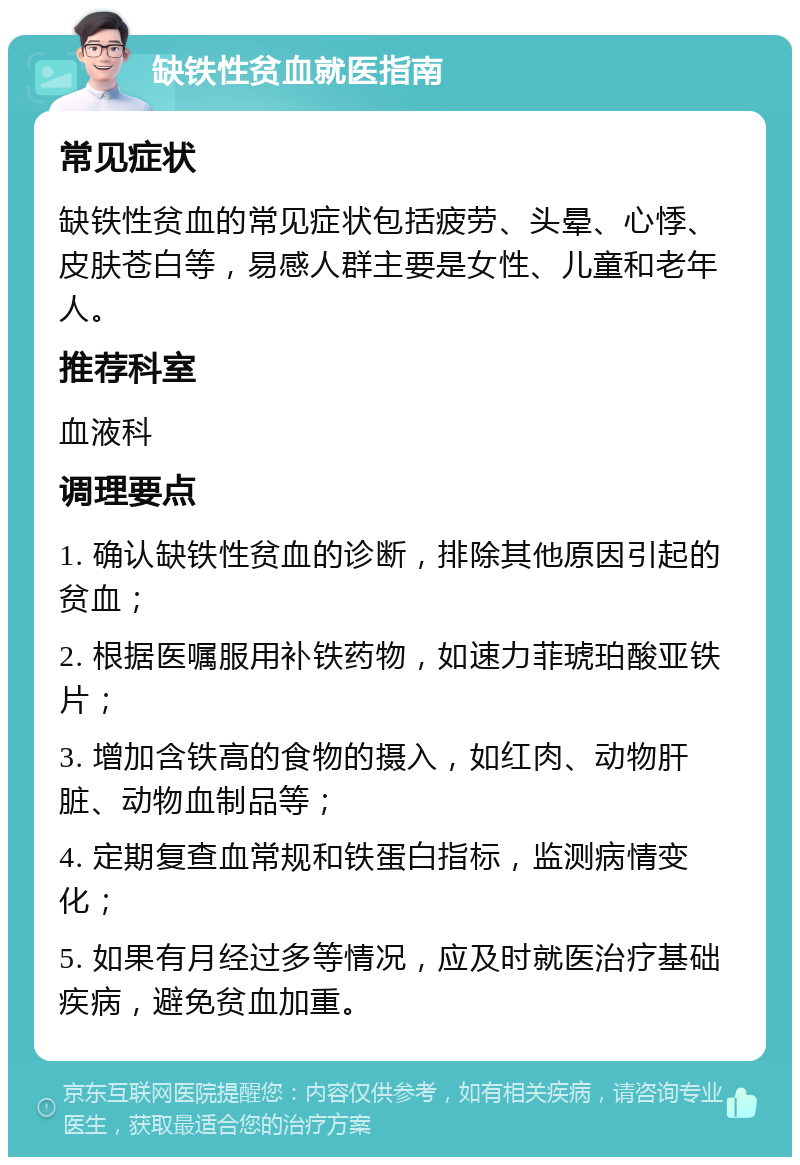 缺铁性贫血就医指南 常见症状 缺铁性贫血的常见症状包括疲劳、头晕、心悸、皮肤苍白等，易感人群主要是女性、儿童和老年人。 推荐科室 血液科 调理要点 1. 确认缺铁性贫血的诊断，排除其他原因引起的贫血； 2. 根据医嘱服用补铁药物，如速力菲琥珀酸亚铁片； 3. 增加含铁高的食物的摄入，如红肉、动物肝脏、动物血制品等； 4. 定期复查血常规和铁蛋白指标，监测病情变化； 5. 如果有月经过多等情况，应及时就医治疗基础疾病，避免贫血加重。