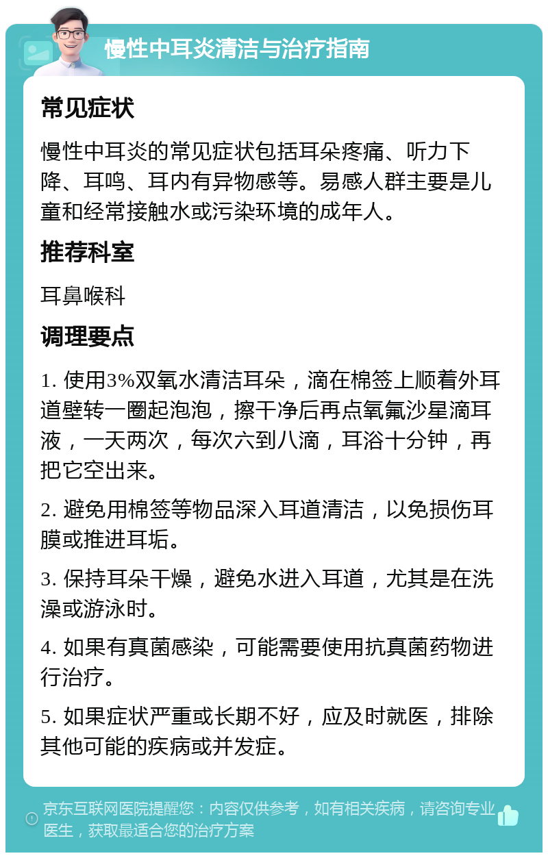 慢性中耳炎清洁与治疗指南 常见症状 慢性中耳炎的常见症状包括耳朵疼痛、听力下降、耳鸣、耳内有异物感等。易感人群主要是儿童和经常接触水或污染环境的成年人。 推荐科室 耳鼻喉科 调理要点 1. 使用3%双氧水清洁耳朵，滴在棉签上顺着外耳道壁转一圈起泡泡，擦干净后再点氧氟沙星滴耳液，一天两次，每次六到八滴，耳浴十分钟，再把它空出来。 2. 避免用棉签等物品深入耳道清洁，以免损伤耳膜或推进耳垢。 3. 保持耳朵干燥，避免水进入耳道，尤其是在洗澡或游泳时。 4. 如果有真菌感染，可能需要使用抗真菌药物进行治疗。 5. 如果症状严重或长期不好，应及时就医，排除其他可能的疾病或并发症。