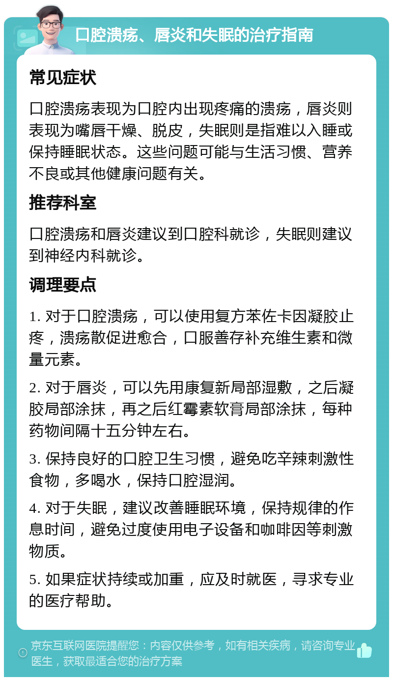 口腔溃疡、唇炎和失眠的治疗指南 常见症状 口腔溃疡表现为口腔内出现疼痛的溃疡，唇炎则表现为嘴唇干燥、脱皮，失眠则是指难以入睡或保持睡眠状态。这些问题可能与生活习惯、营养不良或其他健康问题有关。 推荐科室 口腔溃疡和唇炎建议到口腔科就诊，失眠则建议到神经内科就诊。 调理要点 1. 对于口腔溃疡，可以使用复方苯佐卡因凝胶止疼，溃疡散促进愈合，口服善存补充维生素和微量元素。 2. 对于唇炎，可以先用康复新局部湿敷，之后凝胶局部涂抹，再之后红霉素软膏局部涂抹，每种药物间隔十五分钟左右。 3. 保持良好的口腔卫生习惯，避免吃辛辣刺激性食物，多喝水，保持口腔湿润。 4. 对于失眠，建议改善睡眠环境，保持规律的作息时间，避免过度使用电子设备和咖啡因等刺激物质。 5. 如果症状持续或加重，应及时就医，寻求专业的医疗帮助。