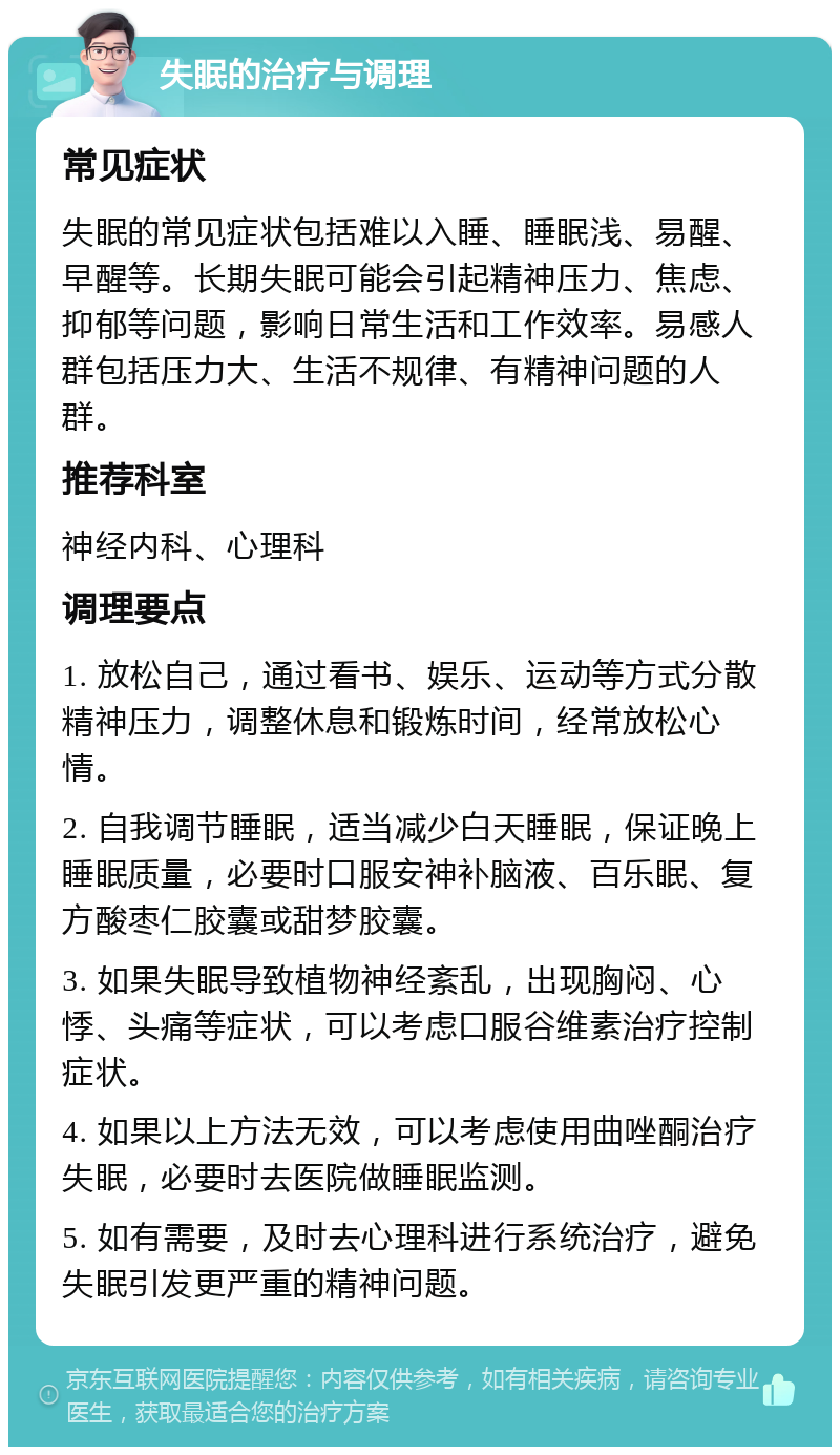 失眠的治疗与调理 常见症状 失眠的常见症状包括难以入睡、睡眠浅、易醒、早醒等。长期失眠可能会引起精神压力、焦虑、抑郁等问题，影响日常生活和工作效率。易感人群包括压力大、生活不规律、有精神问题的人群。 推荐科室 神经内科、心理科 调理要点 1. 放松自己，通过看书、娱乐、运动等方式分散精神压力，调整休息和锻炼时间，经常放松心情。 2. 自我调节睡眠，适当减少白天睡眠，保证晚上睡眠质量，必要时口服安神补脑液、百乐眠、复方酸枣仁胶囊或甜梦胶囊。 3. 如果失眠导致植物神经紊乱，出现胸闷、心悸、头痛等症状，可以考虑口服谷维素治疗控制症状。 4. 如果以上方法无效，可以考虑使用曲唑酮治疗失眠，必要时去医院做睡眠监测。 5. 如有需要，及时去心理科进行系统治疗，避免失眠引发更严重的精神问题。