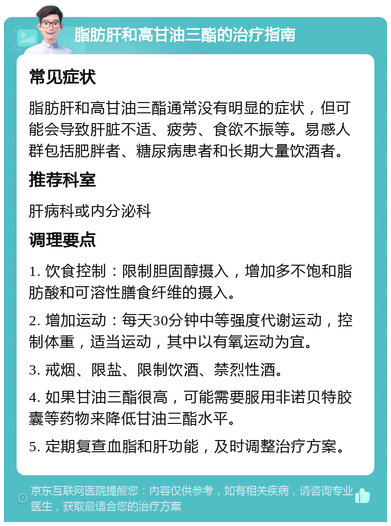 脂肪肝和高甘油三酯的治疗指南 常见症状 脂肪肝和高甘油三酯通常没有明显的症状，但可能会导致肝脏不适、疲劳、食欲不振等。易感人群包括肥胖者、糖尿病患者和长期大量饮酒者。 推荐科室 肝病科或内分泌科 调理要点 1. 饮食控制：限制胆固醇摄入，增加多不饱和脂肪酸和可溶性膳食纤维的摄入。 2. 增加运动：每天30分钟中等强度代谢运动，控制体重，适当运动，其中以有氧运动为宜。 3. 戒烟、限盐、限制饮酒、禁烈性酒。 4. 如果甘油三酯很高，可能需要服用非诺贝特胶囊等药物来降低甘油三酯水平。 5. 定期复查血脂和肝功能，及时调整治疗方案。